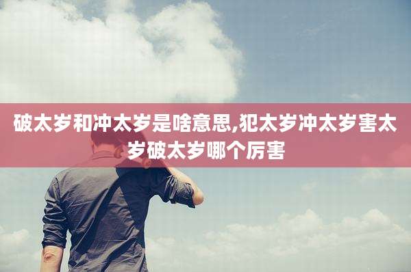 破太岁和冲太岁是啥意思,犯太岁冲太岁害太岁破太岁哪个厉害