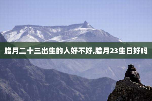 腊月二十三出生的人好不好,腊月23生日好吗