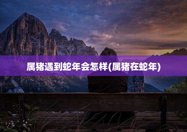 属猪遇到蛇年会怎样(属猪在蛇年)