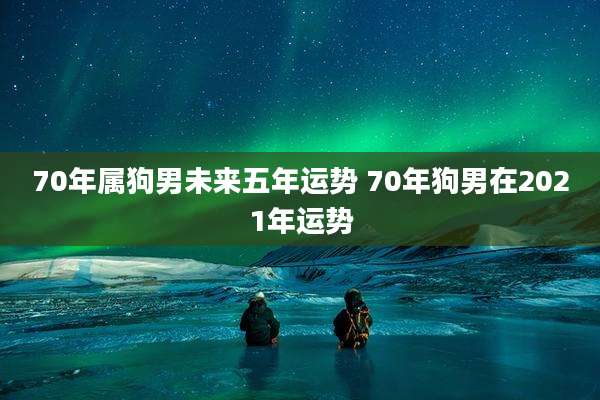 70年属狗男未来五年运势 70年狗男在2021年运势