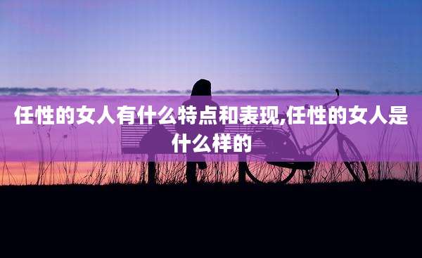 任性的女人有什么特点和表现,任性的女人是什么样的
