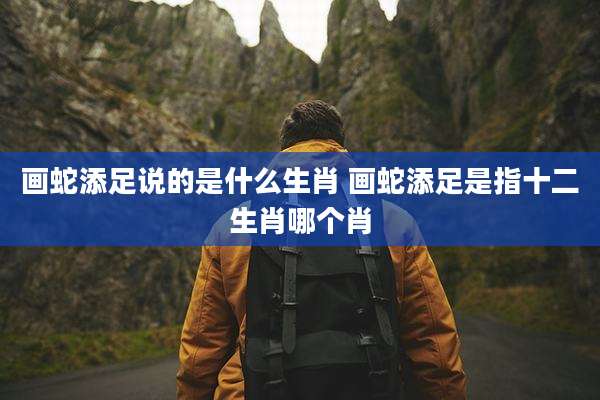 画蛇添足说的是什么生肖 画蛇添足是指十二生肖哪个肖