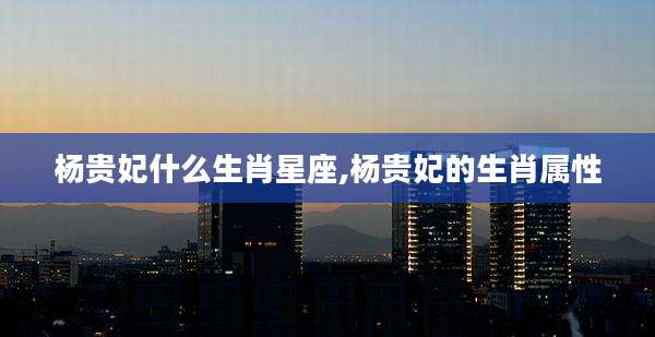 杨贵妃什么生肖星座,杨贵妃的生肖属性