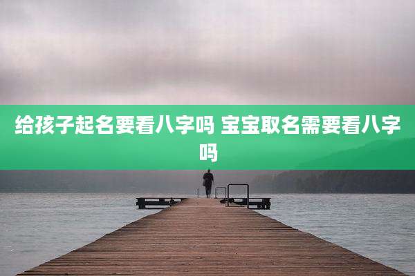 给孩子起名要看八字吗 宝宝取名需要看八字吗