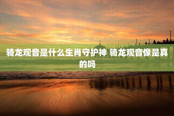 骑龙观音是什么生肖守护神 骑龙观音像是真的吗