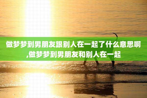 做梦梦到男朋友跟别人在一起了什么意思啊,做梦梦到男朋友和别人在一起