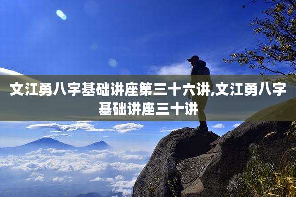 文江勇八字基础讲座第三十六讲,文江勇八字基础讲座三十讲