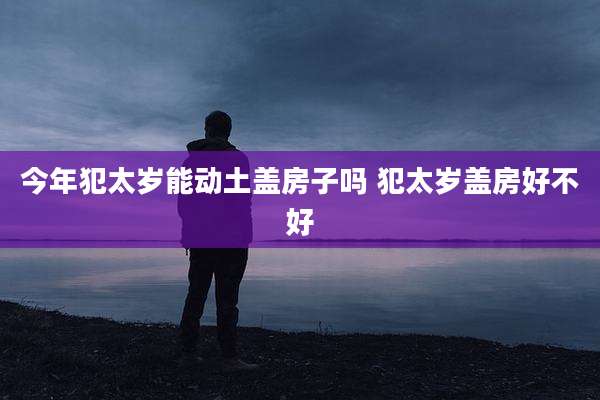 今年犯太岁能动土盖房子吗 犯太岁盖房好不好