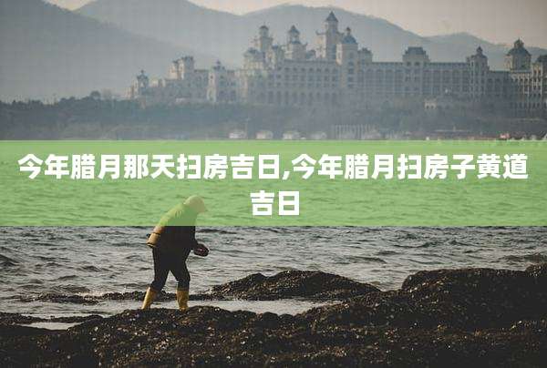今年腊月那天扫房吉日,今年腊月扫房子黄道吉日