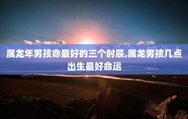属龙年男孩命最好的三个时辰,属龙男孩几点出生最好命运