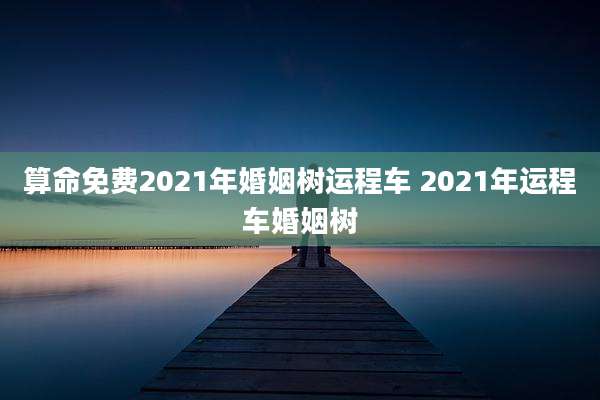 算命免费2021年婚姻树运程车 2021年运程车婚姻树
