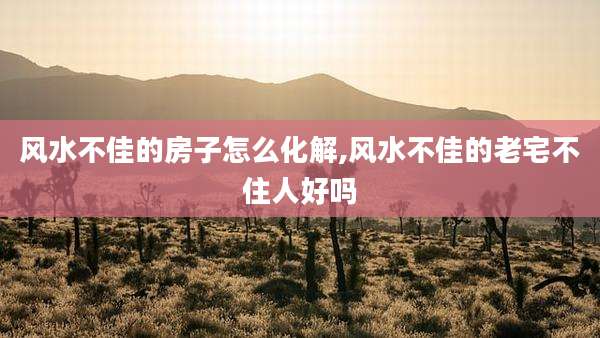 风水不佳的房子怎么化解,风水不佳的老宅不住人好吗