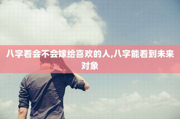 八字看会不会嫁给喜欢的人,八字能看到未来对象