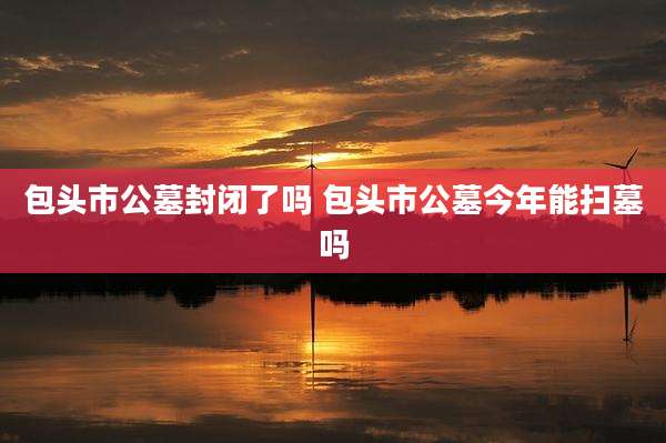 包头市公墓封闭了吗 包头市公墓今年能扫墓吗