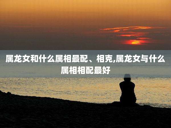 属龙女和什么属相最配、相克,属龙女与什么属相相配最好