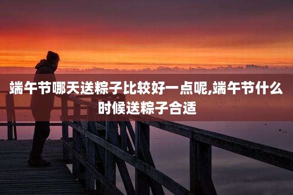 端午节哪天送粽子比较好一点呢,端午节什么时候送粽子合适