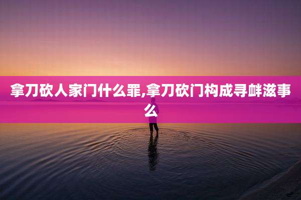 拿刀砍人家门什么罪,拿刀砍门构成寻衅滋事么