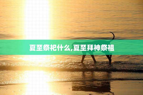 夏至祭祀什么,夏至拜神祭祖