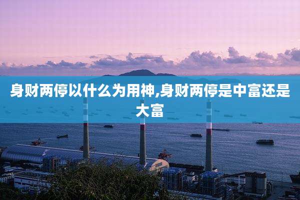身财两停以什么为用神,身财两停是中富还是大富