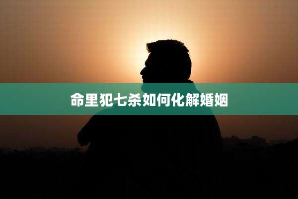 命里犯七杀如何化解婚姻