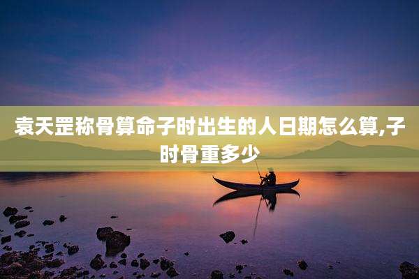 袁天罡称骨算命子时出生的人日期怎么算,子时骨重多少