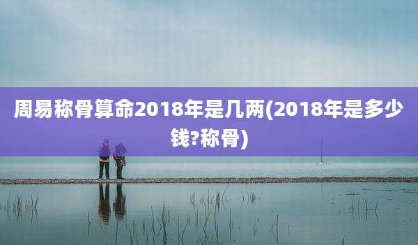 周易称骨算命2018年是几两(2018年是多少钱?称骨)