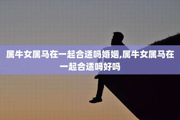 属牛女属马在一起合适吗婚姻,属牛女属马在一起合适吗好吗