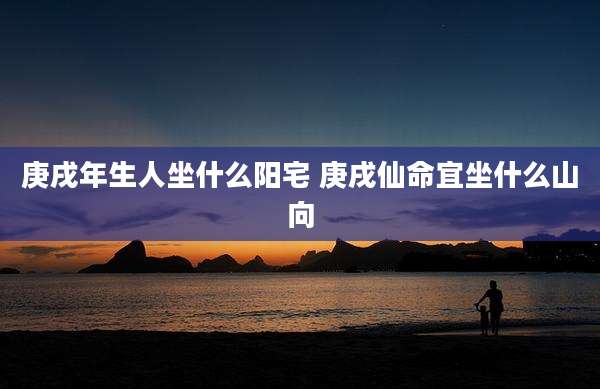 庚戌年生人坐什么阳宅 庚戌仙命宜坐什么山向