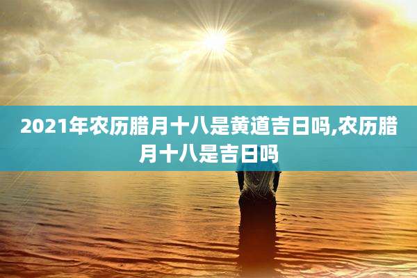 2021年农历腊月十八是黄道吉日吗,农历腊月十八是吉日吗