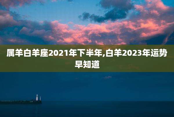 属羊白羊座2021年下半年,白羊2023年运势早知道