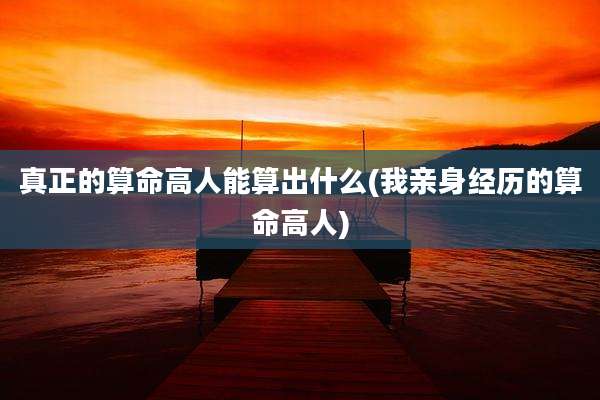 真正的算命高人能算出什么(我亲身经历的算命高人)