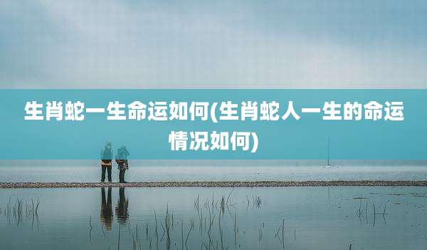 生肖蛇一生命运如何(生肖蛇人一生的命运情况如何)