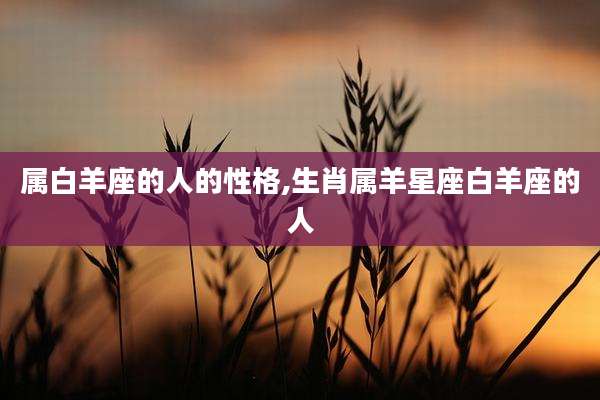 属白羊座的人的性格,生肖属羊星座白羊座的人