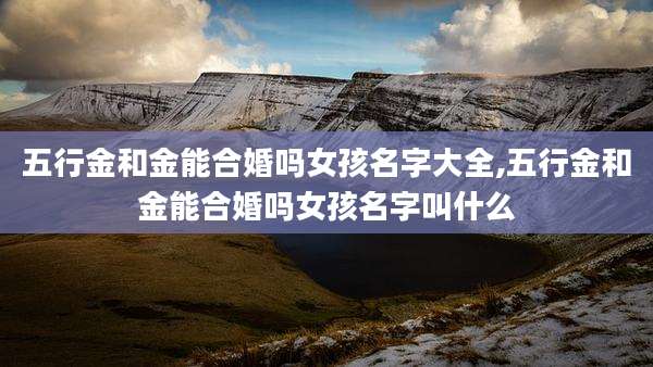 五行金和金能合婚吗女孩名字大全,五行金和金能合婚吗女孩名字叫什么