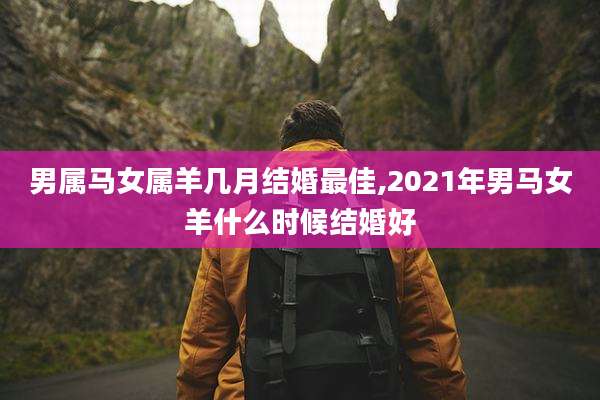 男属马女属羊几月结婚最佳,2021年男马女羊什么时候结婚好