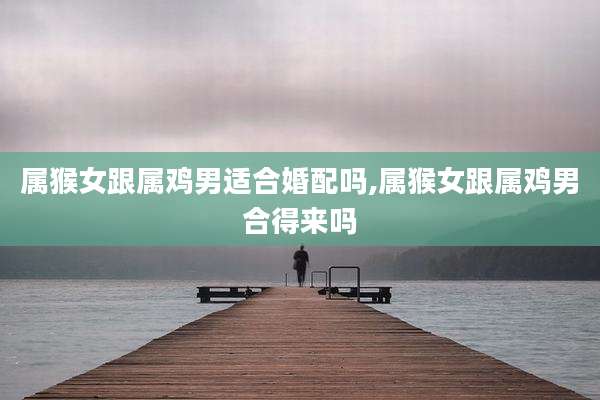 属猴女跟属鸡男适合婚配吗,属猴女跟属鸡男合得来吗