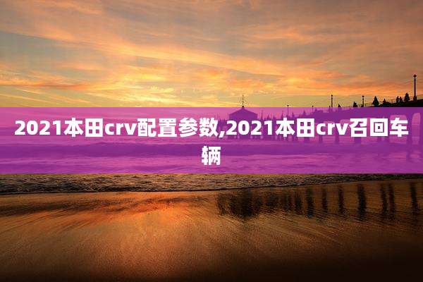 2021本田crv配置参数,2021本田crv召回车辆