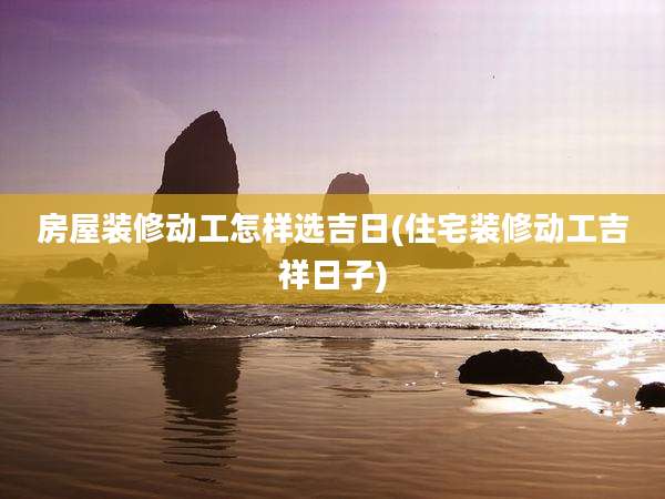 房屋装修动工怎样选吉日(住宅装修动工吉祥日子)