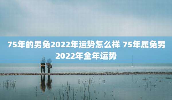 75年的男兔2022年运势怎么样 75年属兔男2022年全年运势