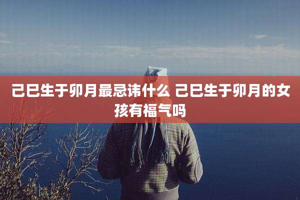 己巳生于卯月最忌讳什么 己巳生于卯月的女孩有福气吗