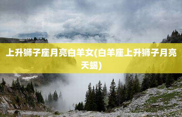 上升狮子座月亮白羊女(白羊座上升狮子月亮天蝎)