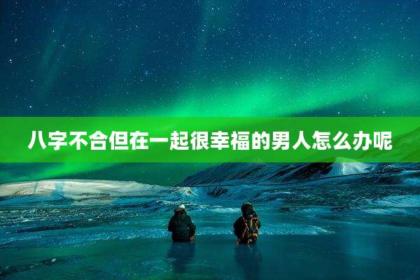 八字不合但在一起很幸福的男人怎么办呢