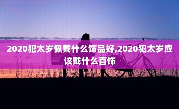 2020犯太岁佩戴什么饰品好,2020犯太岁应该戴什么首饰