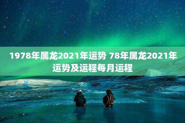 1978年属龙2021年运势 78年属龙2021年运势及运程每月运程