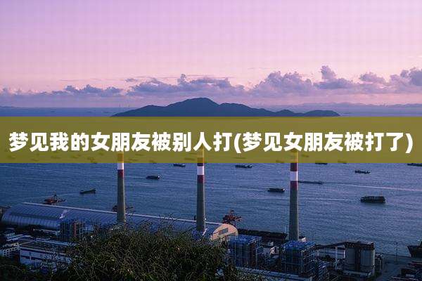 梦见我的女朋友被别人打(梦见女朋友被打了)