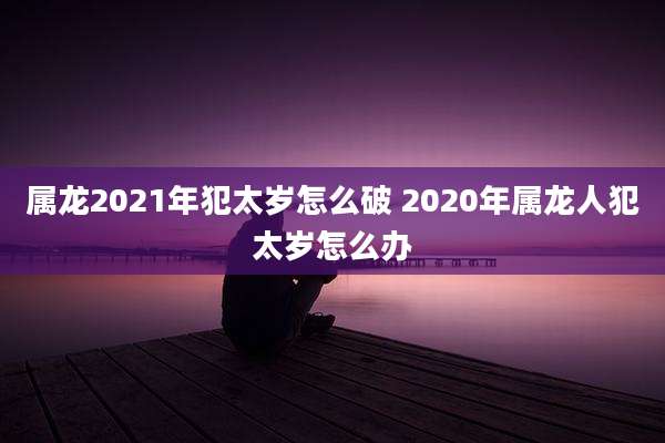 属龙2021年犯太岁怎么破 2020年属龙人犯太岁怎么办