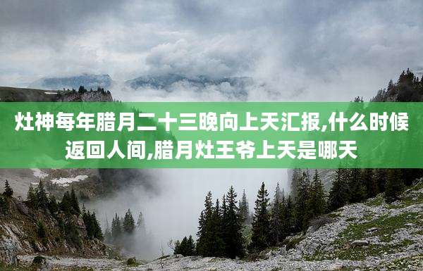 灶神每年腊月二十三晚向上天汇报,什么时候返回人间,腊月灶王爷上天是哪天