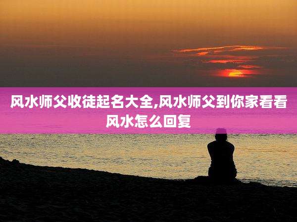 风水师父收徒起名大全,风水师父到你家看看风水怎么回复