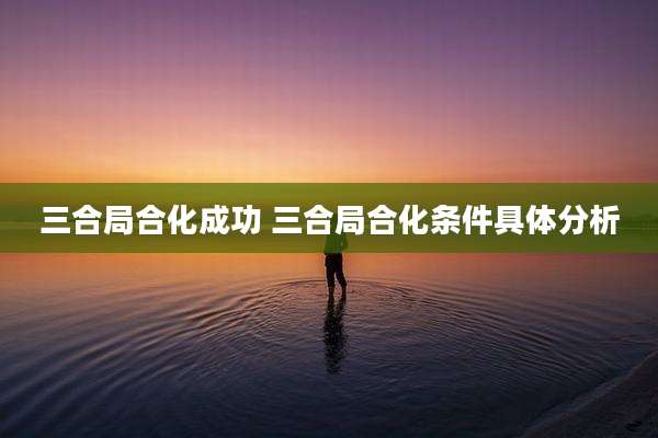 三合局合化成功 三合局合化条件具体分析