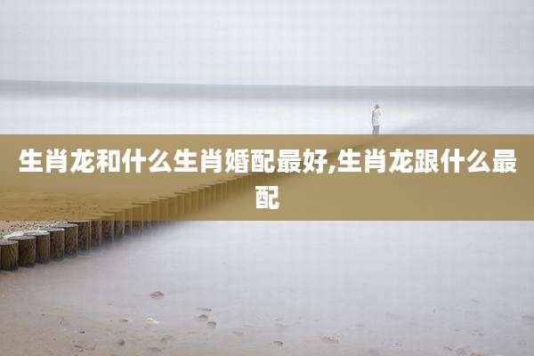 生肖龙和什么生肖婚配最好,生肖龙跟什么最配